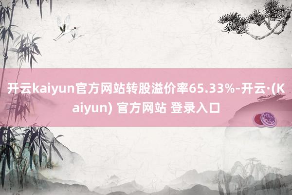 开云kaiyun官方网站转股溢价率65.33%-开云·(Kaiyun) 官方网站 登录入口