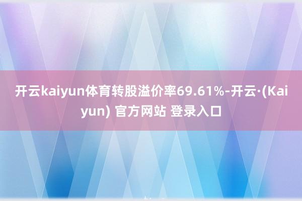 开云kaiyun体育转股溢价率69.61%-开云·(Kaiyun) 官方网站 登录入口