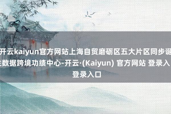 开云kaiyun官方网站上海自贸磨砺区五大片区同步诞生数据跨境功绩中心-开云·(Kaiyun) 官方网站 登录入口