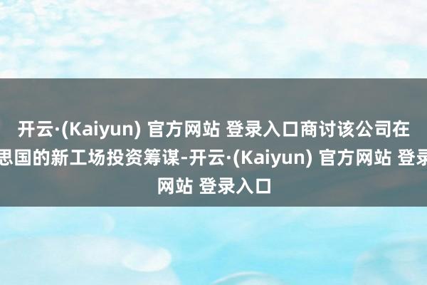 开云·(Kaiyun) 官方网站 登录入口商讨该公司在好意思国的新工场投资筹谋-开云·(Kaiyun) 官方网站 登录入口