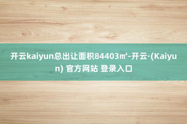 开云kaiyun总出让面积84403㎡-开云·(Kaiyun) 官方网站 登录入口