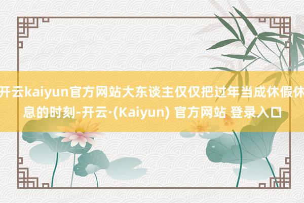 开云kaiyun官方网站大东谈主仅仅把过年当成休假休息的时刻-开云·(Kaiyun) 官方网站 登录入口