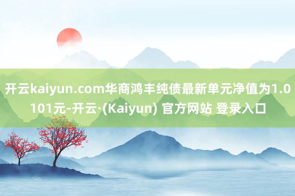 开云kaiyun.com华商鸿丰纯债最新单元净值为1.0101元-开云·(Kaiyun) 官方网站 登录入口