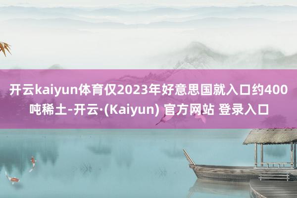 开云kaiyun体育 仅2023年好意思国就入口约400吨稀土-开云·(Kaiyun) 官方网站 登录入口