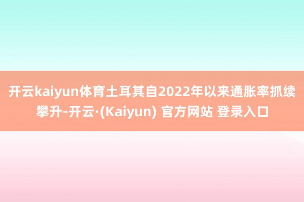 开云kaiyun体育 土耳其自2022年以来通胀率抓续攀升-开云·(Kaiyun) 官方网站 登录入口