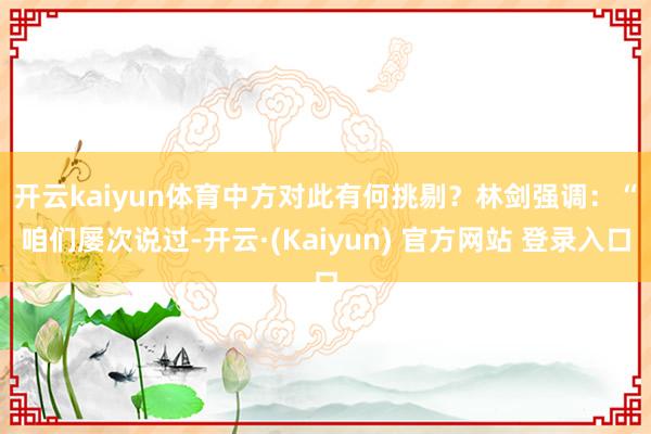 开云kaiyun体育中方对此有何挑剔? 林剑强调:“咱们屡次说过-开云·(Kaiyun) 官方网站 登录入口