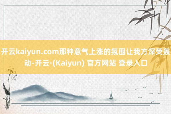 开云kaiyun.com那种意气上涨的氛围让我方深受轰动-开云·(Kaiyun) 官方网站 登录入口