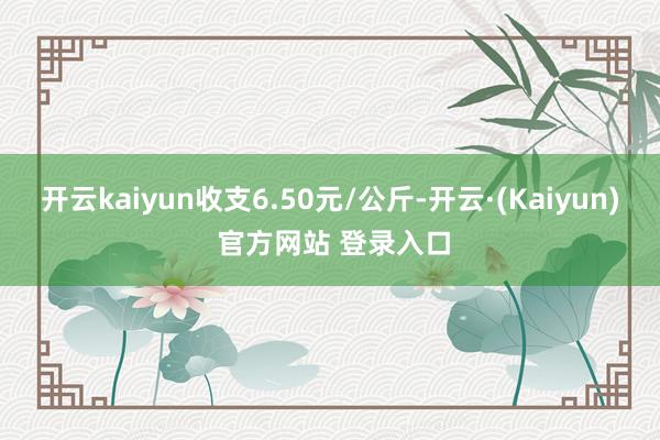 开云kaiyun收支6.50元/公斤-开云·(Kaiyun) 官方网站 登录入口