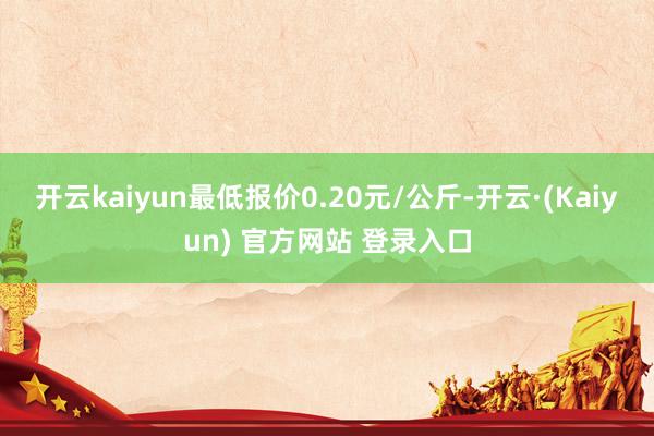 开云kaiyun最低报价0.20元/公斤-开云·(Kaiyun) 官方网站 登录入口