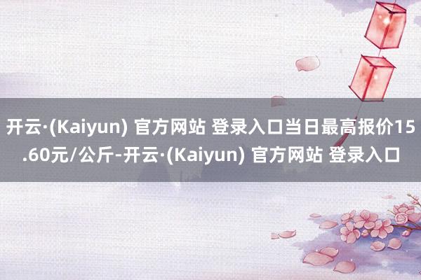 开云·(Kaiyun) 官方网站 登录入口当日最高报价15.60元/公斤-开云·(Kaiyun) 官方网站 登录入口