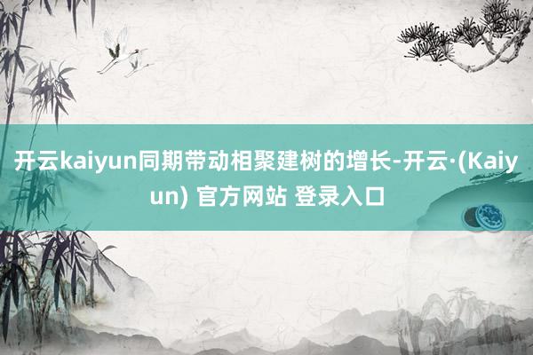开云kaiyun同期带动相聚建树的增长-开云·(Kaiyun) 官方网站 登录入口
