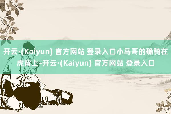 开云·(Kaiyun) 官方网站 登录入口小马哥的确骑在虎背上-开云·(Kaiyun) 官方网站 登录入口