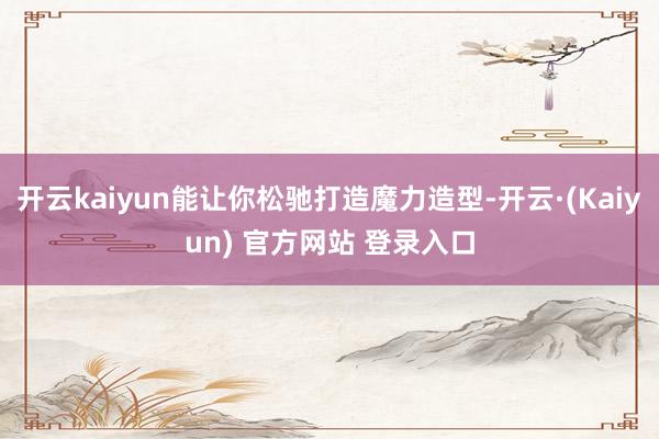 开云kaiyun能让你松驰打造魔力造型-开云·(Kaiyun) 官方网站 登录入口