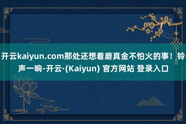 开云kaiyun.com那处还想着磨真金不怕火的事!铃声一响-开云·(Kaiyun) 官方网站 登录入口