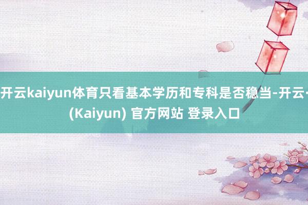 开云kaiyun体育只看基本学历和专科是否稳当-开云·(Kaiyun) 官方网站 登录入口