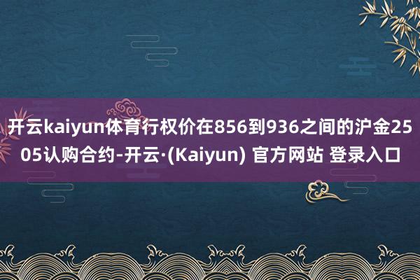 开云kaiyun体育行权价在856到936之间的沪金2505认购合约-开云·(Kaiyun) 官方网站 登录入口