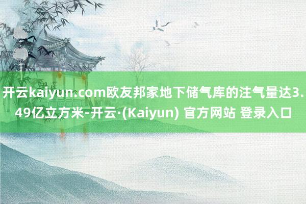 开云kaiyun.com欧友邦家地下储气库的注气量达3.49亿立方米-开云·(Kaiyun) 官方网站 登录入口