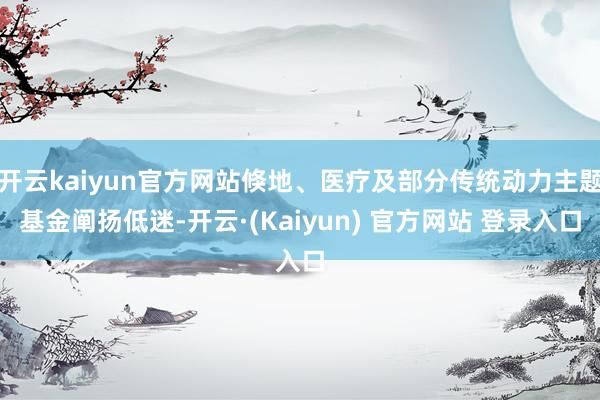 开云kaiyun官方网站倏地、医疗及部分传统动力主题基金阐扬低迷-开云·(Kaiyun) 官方网站 登录入口