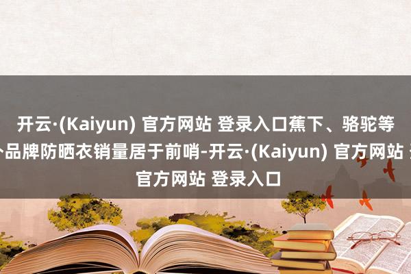 开云·(Kaiyun) 官方网站 登录入口蕉下、骆驼等著明户外品牌防晒衣销量居于前哨-开云·(Kaiyun) 官方网站 登录入口