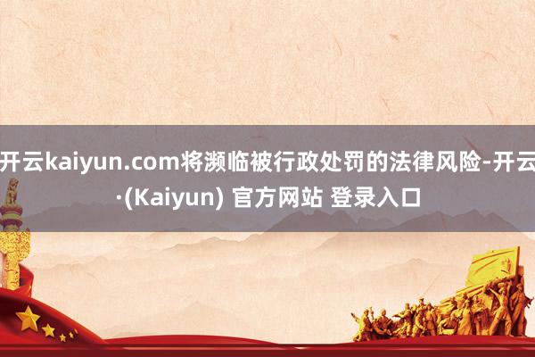 开云kaiyun.com将濒临被行政处罚的法律风险-开云·(Kaiyun) 官方网站 登录入口