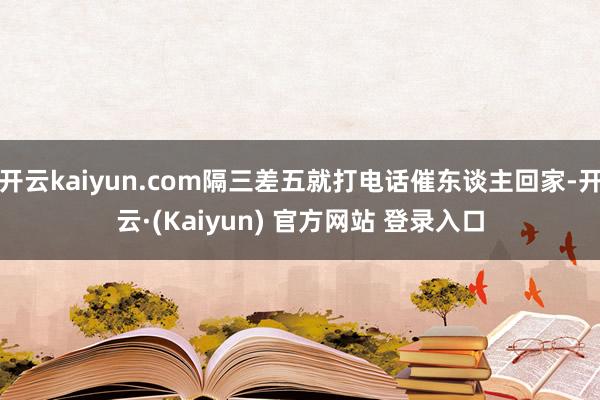 开云kaiyun.com隔三差五就打电话催东谈主回家-开云·(Kaiyun) 官方网站 登录入口