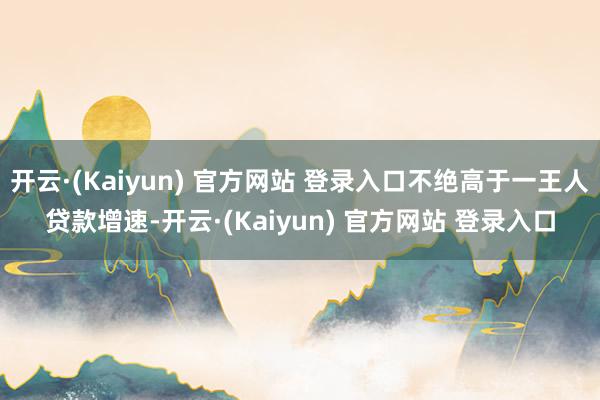 开云·(Kaiyun) 官方网站 登录入口不绝高于一王人贷款增速-开云·(Kaiyun) 官方网站 登录入口