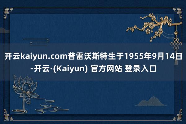 开云kaiyun.com普雷沃斯特生于1955年9月14日-开云·(Kaiyun) 官方网站 登录入口
