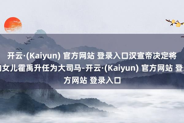 开云·(Kaiyun) 官方网站 登录入口汉宣帝决定将霍光的女儿霍禹升任为大司马-开云·(Kaiyun) 官方网站 登录入口