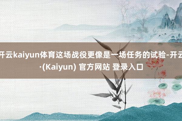 开云kaiyun体育这场战役更像是一场任务的试验-开云·(Kaiyun) 官方网站 登录入口