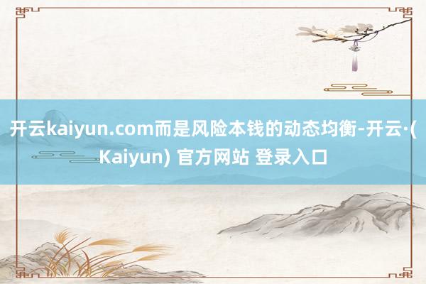 开云kaiyun.com而是风险本钱的动态均衡-开云·(Kaiyun) 官方网站 登录入口
