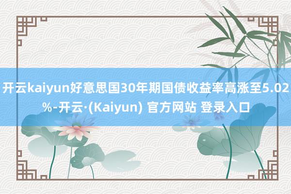 开云kaiyun好意思国30年期国债收益率高涨至5.02%-开云·(Kaiyun) 官方网站 登录入口