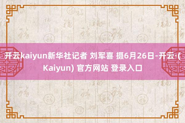 开云kaiyun新华社记者 刘军喜 摄6月26日-开云·(Kaiyun) 官方网站 登录入口