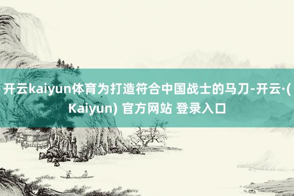 开云kaiyun体育为打造符合中国战士的马刀-开云·(Kaiyun) 官方网站 登录入口