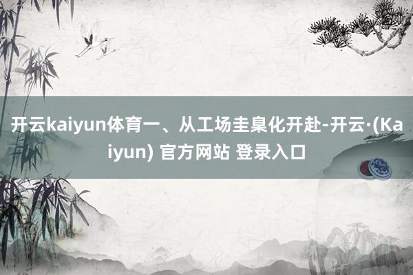 开云kaiyun体育一、从工场圭臬化开赴-开云·(Kaiyun) 官方网站 登录入口