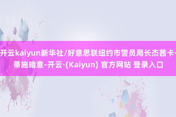 开云kaiyun新华社/好意思联纽约市警员局长杰茜卡·蒂施暗意-开云·(Kaiyun) 官方网站 登录入口