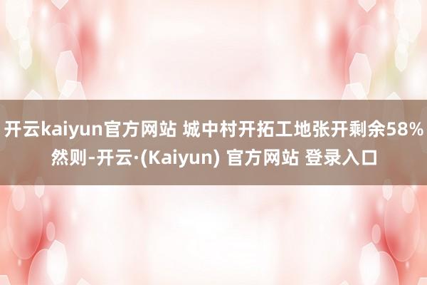 开云kaiyun官方网站 城中村开拓工地张开剩余58%然则-开云·(Kaiyun) 官方网站 登录入口