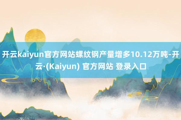 开云kaiyun官方网站螺纹钢产量增多10.12万吨-开云·(Kaiyun) 官方网站 登录入口