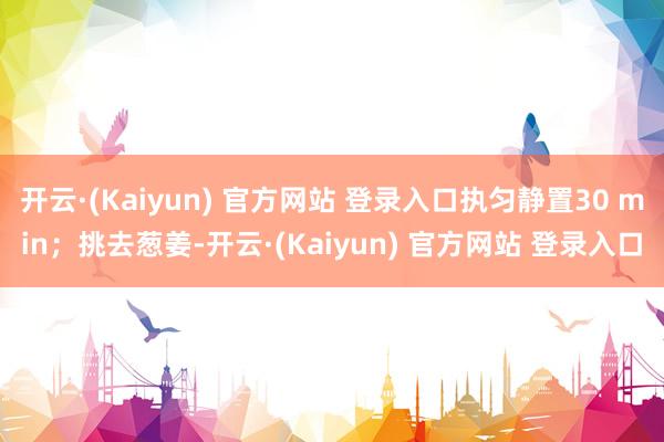开云·(Kaiyun) 官方网站 登录入口执匀静置30 min;挑去葱姜-开云·(Kaiyun) 官方网站 登录入口