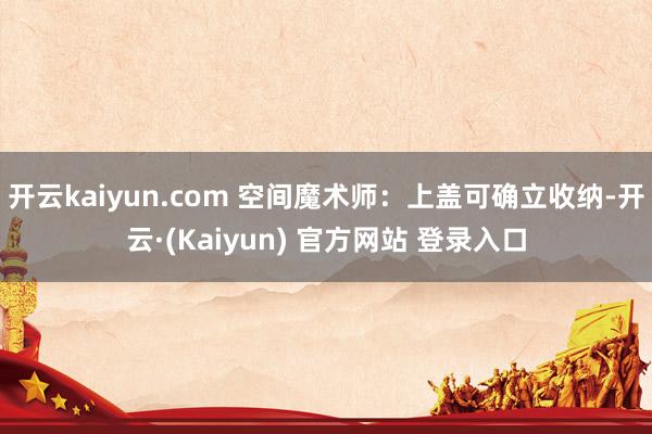 开云kaiyun.com 空间魔术师:上盖可确立收纳-开云·(Kaiyun) 官方网站 登录入口