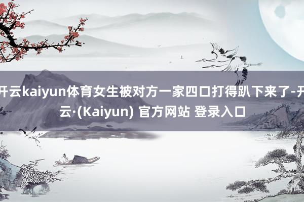 开云kaiyun体育女生被对方一家四口打得趴下来了-开云·(Kaiyun) 官方网站 登录入口