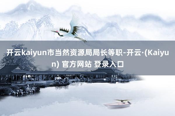 开云kaiyun市当然资源局局长等职-开云·(Kaiyun) 官方网站 登录入口