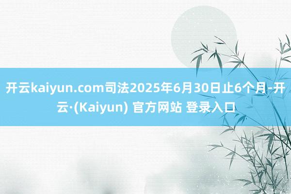 开云kaiyun.com司法2025年6月30日止6个月-开云·(Kaiyun) 官方网站 登录入口