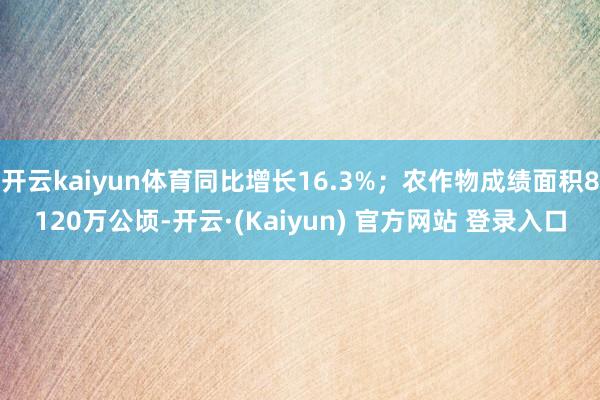 开云kaiyun体育同比增长16.3%;农作物成绩面积8120万公顷-开云·(Kaiyun) 官方网站 登录入口
