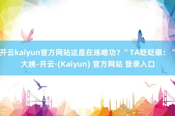 开云kaiyun官方网站这是在练啥功?”TA眨眨眼:“大姨-开云·(Kaiyun) 官方网站 登录入口