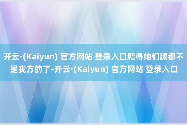 开云·(Kaiyun) 官方网站 登录入口爬得她们腿都不是我方的了-开云·(Kaiyun) 官方网站 登录入口