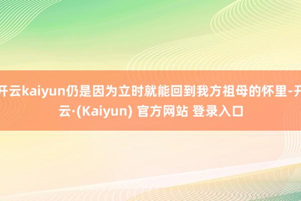开云kaiyun仍是因为立时就能回到我方祖母的怀里-开云·(Kaiyun) 官方网站 登录入口