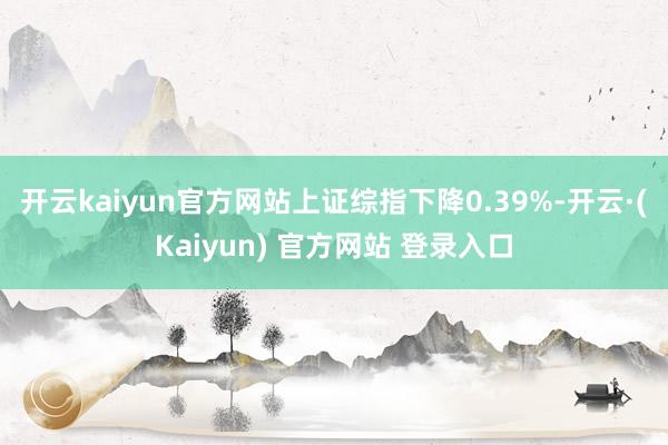 开云kaiyun官方网站上证综指下降0.39%-开云·(Kaiyun) 官方网站 登录入口