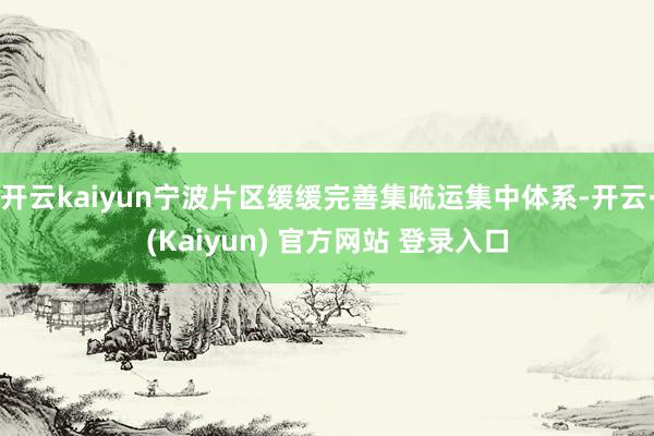 开云kaiyun宁波片区缓缓完善集疏运集中体系-开云·(Kaiyun) 官方网站 登录入口