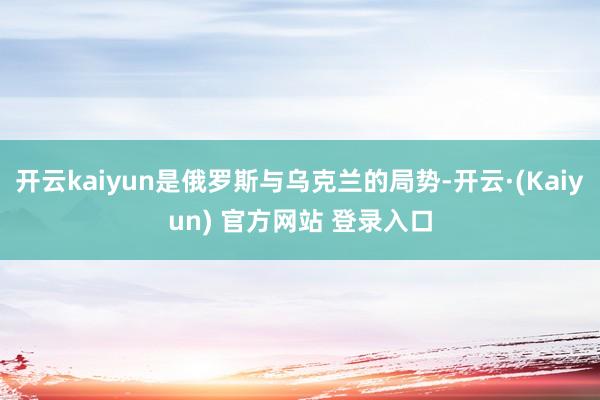 开云kaiyun是俄罗斯与乌克兰的局势-开云·(Kaiyun) 官方网站 登录入口