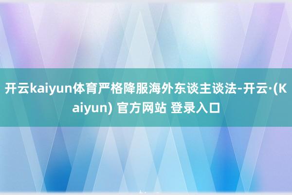 开云kaiyun体育严格降服海外东谈主谈法-开云·(Kaiyun) 官方网站 登录入口